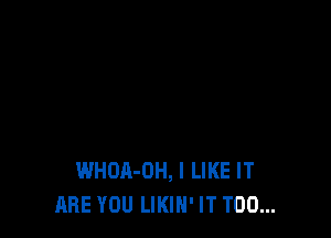 WHOA-OH, I LIKE IT
ARE YOU LIKIH' IT T00...