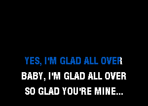 YES, I'M GLAD ALL OVER
BABY, I'M GLAD ALL OVER
80 GLAD YOU'RE MINE...