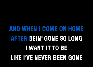 AND WHEN I COME 0 HOME
AFTER BEIH' GONE SO LONG
I WANT IT TO BE
LIKE I'VE NEVER BEEN GONE