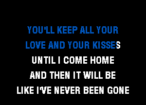 YOU'LL KEEP ALL YOUR
LOVE AND YOUR KISSES
UHTILI COME HOME
AND THEN IT WILL BE
LIKE I'VE NEVER BEEN GONE