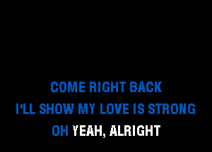 COME RIGHT BACK
I'LL SHOW MY LOVE IS STRONG
OH YEAH, ALRIGHT