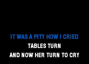 IT WAS A PITY HOW! CRIED
TABLES TURN
AND HOW HER TURN T0 CRY