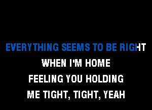 EVERYTHING SEEMS TO BE RIGHT
WHEN I'M HOME
FEELING YOU HOLDING
ME TIGHT, TIGHT, YEAH