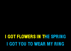 I GOT FLOWERS IN THE SPRING
I GOT YOU TO WEAR MY RING