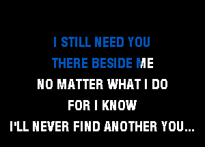 I STILL NEED YOU
THERE BESIDE ME
NO MATTER WHAT I DO
FOR I KNOW
I'LL NEVER FIND ANOTHER YOU...
