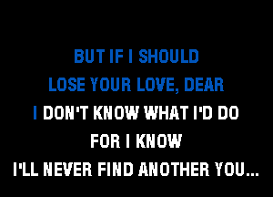 BUT IF I SHOULD
LOSE YOUR LOVE, DEAR
I DON'T KNOW WHAT I'D DO
FOR I KNOW

I'LL NEVER FIIID ANOTHER YOU...