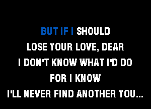 BUT IF I SHOULD
LOSE YOUR LOVE, DEAR
I DON'T KNOW WHAT I'D DO
FOR I KNOW

I'LL NEVER FIIID ANOTHER YOU...