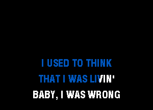 I USED TO THINK
THAT I WAS LIVIN'
BABY, I WAS WRONG