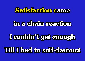 Satisfaction came
in a chain reaction

I couldn't get enough

Till I had to self-destruct