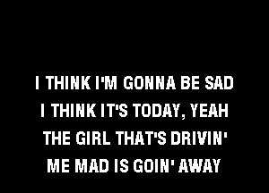 I THINK I'M GONNA BE SAD
I THINK IT'S TODAY, YEAH
THE GIRL THAT'S DRIVIN'

ME MAD IS GOIH' AWAY