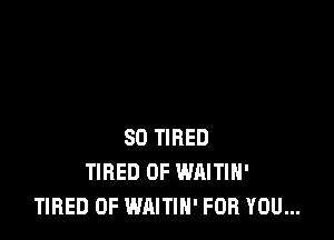 SD TIRED
TIRED OF WAITIH'
TIRED OF WAITIH' FOR YOU...