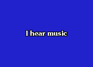 I hear music