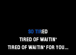 SD TIRED
TIRED OF WAITIH'
TIRED OF WAITIH' FOR YOU...