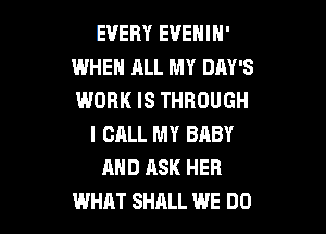 EVERY EVENIN'
WHEH ALL MY DAY'S
WORK IS THROUGH

I CALL MY BABY
AND ASK HER
WHAT SHALL WE DO