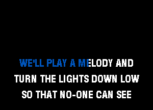 WE'LL PLAY A MELODY AND
TURN THE LIGHTS DOWN LOW
SO THAT HO-OHE CAN SEE