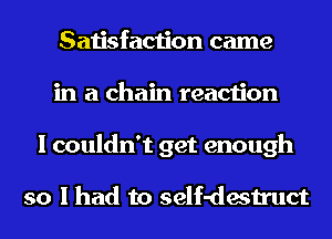 Satisfaction came
in a chain reaction
I couldn't get enough

so I had to self-destruct