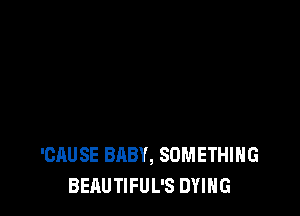 'CAUSE BABY, SOMETHING
BEAUTIFUL'S DYING