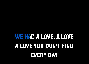 WE HAD A LOVE, A LOVE
A LOVE YOU DON'T FIHD
EVERY DAY