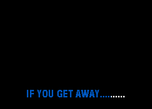 IF YOU GET AWAY ..........