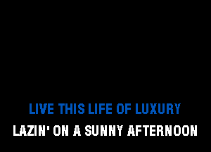 LIVE THIS LIFE OF LUXURY
LAZIH' ON A SUHHY AFTERNOON
