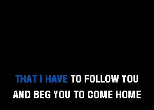 THATI HAVE TO FOLLOW YOU
AND BEG YOU TO COME HOME