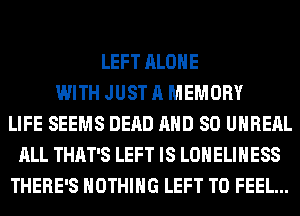 LEFT ALONE
WITH JUST A MEMORY
LIFE SEEMS DEAD AND SO UHREAL
ALL THAT'S LEFT IS LONELIHESS
THERE'S NOTHING LEFT T0 FEEL...
