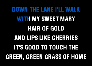 DOWN THE LANE I'LL WALK
WITH MY SWEET MARY
HAIR OF GOLD
AND LIPS LIKE CHERRIES
IT'S GOOD TO TOUCH THE
GREEN, GREEN GRASS OF HOME