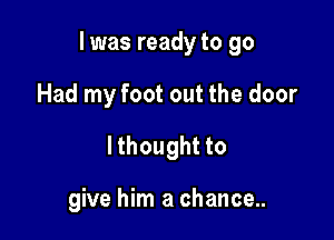 I was ready to go

Had my foot out the door
lthought to

give him a chance..