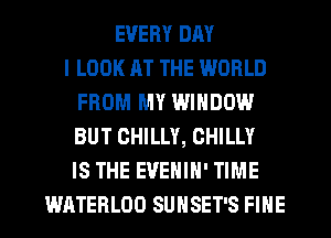 EVERY DAY
I LOOK AT THE WORLD
FROM MY WINDOW
BUT CHILLY, CHILLY
IS THE EVENIH' TIME
WATEHLOD SUNSET'S FINE