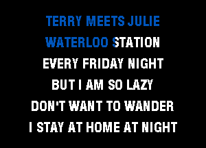 TERRY MEETS JULIE
WATERLOO STATION
EVERY FRIDAY NIGHT
BUT I AM SO LAZY
DON'T WANT TO WAHDEB
I STAY AT HOME AT NIGHT