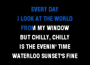 EVERY DAY
I LOOK AT THE WORLD
FROM MY WINDOW
BUT CHILLY, CHILLY
IS THE EVENIH' TIME
WATEHLOD SUNSET'S FINE