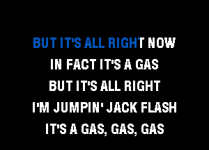 BUT IT'S ALL RIGHT NOW
IN FACT IT'S A GAS
BUT IT'S ALL RIGHT

I'M JUMPIH' JACK FLASH

IT'S A GAS, GAS, GAS l