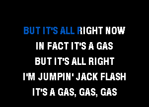 BUT IT'S ALL RIGHT NOW
IN FACT IT'S A GAS
BUT IT'S ALL RIGHT

I'M JUMPIH' JACK FLASH

IT'S A GAS, GAS, GAS l