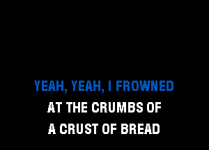 YERH, YEHH, I FROWNED
AT THE CRUMBS OF
A CRUST 0F BREAD