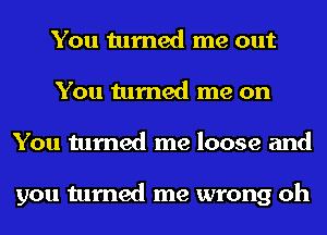 You turned me out
You turned me on
You turned me loose and

you turned me wrong oh