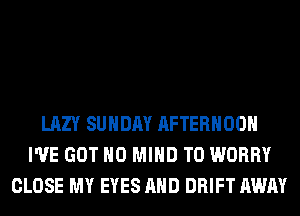 LAZY SUNDAY AFTERNOON
I'VE GOT H0 MIND T0 WORRY
CLOSE MY EYES AND DRIFT AWAY