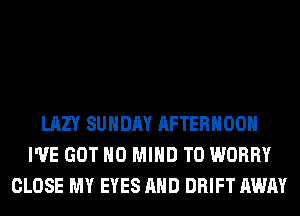 LAZY SUNDAY AFTERNOON
I'VE GOT H0 MIND T0 WORRY
CLOSE MY EYES AND DRIFT AWAY