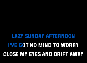 LAZY SUNDAY AFTERNOON
I'VE GOT H0 MIND T0 WORRY
CLOSE MY EYES AND DRIFT AWAY