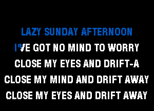 LAZY SUNDAY AFTERNOON
I'VE GOT H0 MIND T0 WORRY
CLOSE MY EYES AND DRIFT-A

CLOSE MY MIND AND DRIFT AWAY
CLOSE MY EYES AND DRIFT AWAY