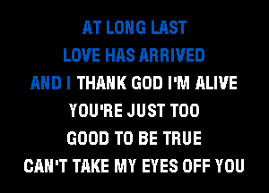 AT LONG LAST
LOVE HAS ARRIVED
AND I THANK GOD I'M ALIVE
YOU'RE JUST T00
GOOD TO BE TRUE
CAN'T TAKE MY EYES OFF YOU