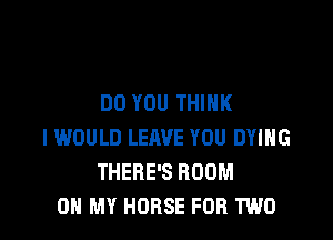 DO YOU THINK

I WOULD LEAVE YOU DYING
THERE'S ROOM
0 MY HORSE FOR TWO