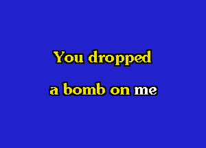 You dropped

a bomb on me