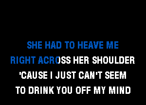 SHE HAD TO HERVE ME
RIGHT ACROSS HER SHOULDER
'CAUSE I JUST CAN'T SEEM
TO DRIHKYOU OFF MY MIND