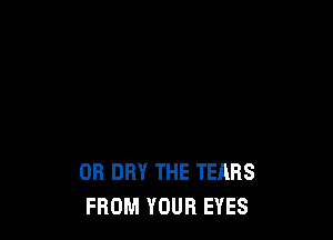 OR DRY THE TEARS
FROM YOUR EYES