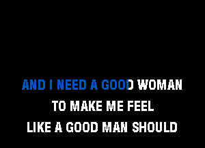 AND I NEED A GOOD WOMAN
TO MAKE ME FEEL
LIKE A GOOD MAN SHOULD