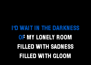 I'D IMIIT IN THE DARKNESS
OF MY LONELY ROOM
FILLED WITH SADNESS

FILLED WITH GLOOM l
