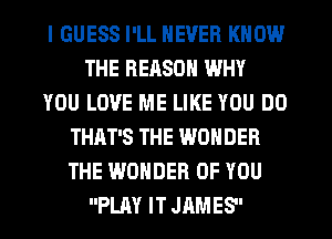 I GUESS I'LL NEVER KNOW
THE REASON WHY
YOU LOVE ME LIKE YOU DO
THAT'S THE WONDER
THE WONDER OF YOU
PLAY IT JAMES