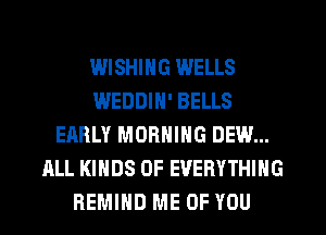 WISHING WELLS
WEDDIN' BELLS
EARLY MORNING DEW...
ALL KINDS OF EVERYTHING
REMIHD ME OF YOU