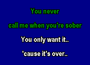 You only want it..

'cause it's over..