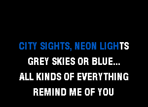 CITY SIGHTS, HEOH LIGHTS
GREY SKIES 0R BLUE...
ALL KINDS OF EVERYTHING
REMIHD ME OF YOU